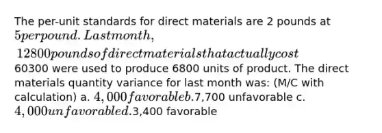 The per-unit standards for direct materials are 2 pounds at 5 per pound. Last month, 12800 pounds of direct materials that actually cost60300 were used to produce 6800 units of product. The direct materials quantity variance for last month was: (M/C with calculation) a. 4,000 favorable b.7,700 unfavorable c. 4,000 unfavorable d.3,400 favorable