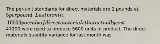 The per-unit standards for direct materials are 2 pounds at 5 per pound. Last month, 10000 pounds of direct materials that actually cost47200 were used to produce 5600 units of product. The direct materials quantity variance for last month was