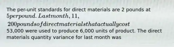 The per-unit standards for direct materials are 2 pounds at 5 per pound. Last month, 11,200 pounds of direct materials that actually cost53,000 were used to produce 6,000 units of product. The direct materials quantity variance for last month was