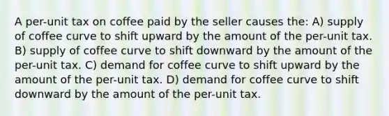 A per-unit tax on coffee paid by the seller causes the: A) supply of coffee curve to shift upward by the amount of the per-unit tax. B) supply of coffee curve to shift downward by the amount of the per-unit tax. C) demand for coffee curve to shift upward by the amount of the per-unit tax. D) demand for coffee curve to shift downward by the amount of the per-unit tax.