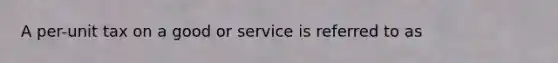 A per-unit tax on a good or service is referred to as