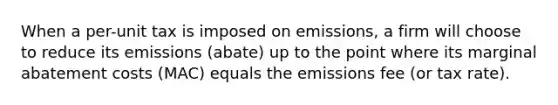 When a per-unit tax is imposed on emissions, a firm will choose to reduce its emissions (abate) up to the point where its marginal abatement costs (MAC) equals the emissions fee (or tax rate).