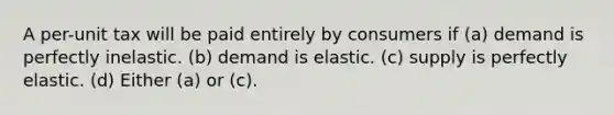 A per-unit tax will be paid entirely by consumers if (a) demand is perfectly inelastic. (b) demand is elastic. (c) supply is perfectly elastic. (d) Either (a) or (c).