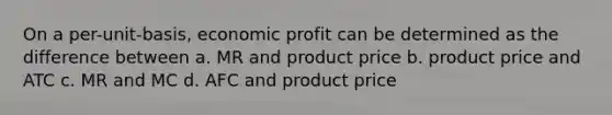 On a per-unit-basis, economic profit can be determined as the difference between a. MR and product price b. product price and ATC c. MR and MC d. AFC and product price