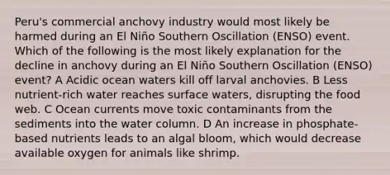 Peru's commercial anchovy industry would most likely be harmed during an El Niño Southern Oscillation (ENSO) event. Which of the following is the most likely explanation for the decline in anchovy during an El Niño Southern Oscillation (ENSO) event? A Acidic ocean waters kill off larval anchovies. B Less nutrient-rich water reaches surface waters, disrupting the food web. C Ocean currents move toxic contaminants from the sediments into the water column. D An increase in phosphate-based nutrients leads to an algal bloom, which would decrease available oxygen for animals like shrimp.