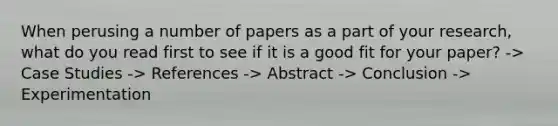 When perusing a number of papers as a part of your research, what do you read first to see if it is a good fit for your paper? -> Case Studies -> References -> Abstract -> Conclusion -> Experimentation