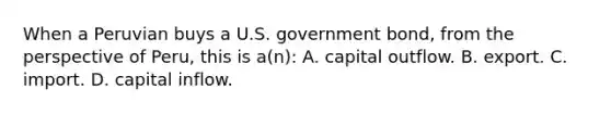 When a Peruvian buys a U.S. government bond, from the perspective of Peru, this is a(n): A. capital outflow. B. export. C. import. D. capital inflow.