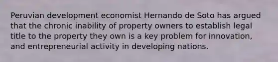 Peruvian development economist Hernando de Soto has argued that the chronic inability of property owners to establish legal title to the property they own is a key problem for innovation, and entrepreneurial activity in developing nations.