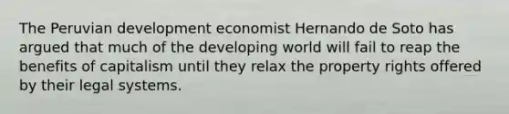 The Peruvian development economist Hernando de Soto has argued that much of <a href='https://www.questionai.com/knowledge/kZIWYRYNs7-the-developing-world' class='anchor-knowledge'>the developing world</a> will fail to reap the benefits of capitalism until they relax the property rights offered by their legal systems.