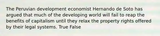 The Peruvian development economist Hernando de Soto has argued that much of <a href='https://www.questionai.com/knowledge/kZIWYRYNs7-the-developing-world' class='anchor-knowledge'>the developing world</a> will fail to reap the benefits of capitalism until they relax the property rights offered by their legal systems. True False