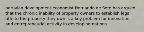 peruvian development economist Hernando de Soto has argued that the chronic inability of property owners to establish legal title to the property they own is a key problem for innovation, and entrepreneurial activity in developing nations