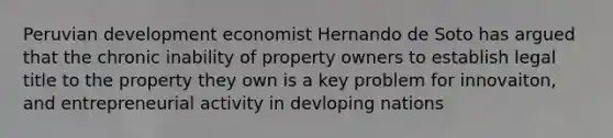 Peruvian development economist Hernando de Soto has argued that the chronic inability of property owners to establish legal title to the property they own is a key problem for innovaiton, and entrepreneurial activity in devloping nations