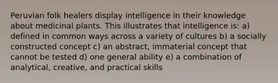 Peruvian folk healers display intelligence in their knowledge about medicinal plants. This illustrates that intelligence is: a) defined in common ways across a variety of cultures b) a socially constructed concept c) an abstract, immaterial concept that cannot be tested d) one general ability e) a combination of analytical, creative, and practical skills