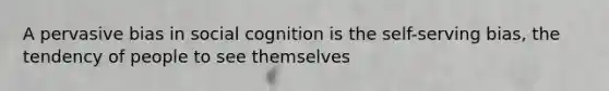 A pervasive bias in social cognition is the self-serving bias, the tendency of people to see themselves