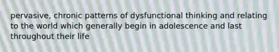 pervasive, chronic patterns of dysfunctional thinking and relating to the world which generally begin in adolescence and last throughout their life