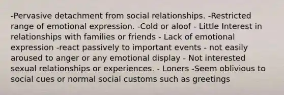 -Pervasive detachment from social relationships. -Restricted range of emotional expression. -Cold or aloof - Little Interest in relationships with families or friends - Lack of emotional expression -react passively to important events - not easily aroused to anger or any emotional display - Not interested sexual relationships or experiences. - Loners -Seem oblivious to social cues or normal social customs such as greetings