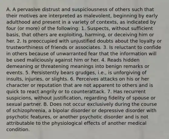 A. A pervasive distrust and suspiciousness of others such that their motives are interpreted as malevolent, beginning by early adulthood and present in a variety of contexts, as indicated by four (or more) of the following: 1. Suspects, without sufficient basis, that others are exploiting, harming, or deceiving him or her. 2. Is preoccupied with unjustified doubts about the loyalty or trustworthiness of friends or associates. 3. Is reluctant to confide in others because of unwarranted fear that the information will be used maliciously against him or her. 4. Reads hidden demeaning or threatening meanings into benign remarks or events. 5. Persistently bears grudges, i.e., is unforgiving of insults, injuries, or slights. 6. Perceives attacks on his or her character or reputation that are not apparent to others and is quick to react angrily or to counterattack. 7. Has recurrent suspicions, without justification, regarding fidelity of spouse or sexual partner. B. Does not occur exclusively during the course of schizophrenia, a bipolar disorder or depressive disorder with psychotic features, or another psychotic disorder and is not attributable to the physiological effects of another medical condition.