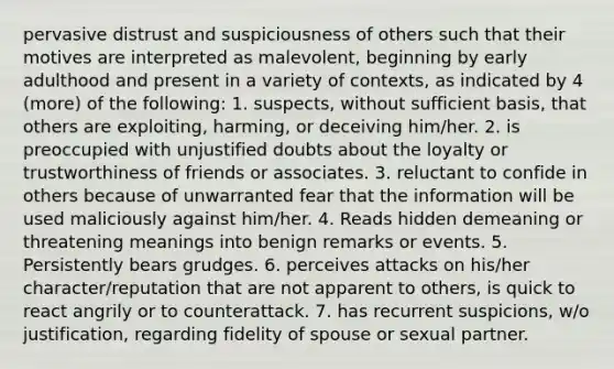 pervasive distrust and suspiciousness of others such that their motives are interpreted as malevolent, beginning by early adulthood and present in a variety of contexts, as indicated by 4 (more) of the following: 1. suspects, without sufficient basis, that others are exploiting, harming, or deceiving him/her. 2. is preoccupied with unjustified doubts about the loyalty or trustworthiness of friends or associates. 3. reluctant to confide in others because of unwarranted fear that the information will be used maliciously against him/her. 4. Reads hidden demeaning or threatening meanings into benign remarks or events. 5. Persistently bears grudges. 6. perceives attacks on his/her character/reputation that are not apparent to others, is quick to react angrily or to counterattack. 7. has recurrent suspicions, w/o justification, regarding fidelity of spouse or sexual partner.