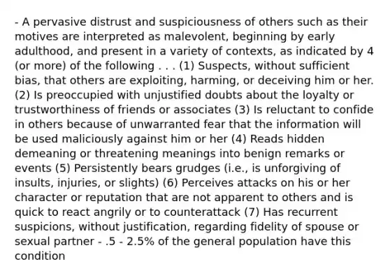 - A pervasive distrust and suspiciousness of others such as their motives are interpreted as malevolent, beginning by early adulthood, and present in a variety of contexts, as indicated by 4 (or more) of the following . . . (1) Suspects, without sufficient bias, that others are exploiting, harming, or deceiving him or her. (2) Is preoccupied with unjustified doubts about the loyalty or trustworthiness of friends or associates (3) Is reluctant to confide in others because of unwarranted fear that the information will be used maliciously against him or her (4) Reads hidden demeaning or threatening meanings into benign remarks or events (5) Persistently bears grudges (i.e., is unforgiving of insults, injuries, or slights) (6) Perceives attacks on his or her character or reputation that are not apparent to others and is quick to react angrily or to counterattack (7) Has recurrent suspicions, without justification, regarding fidelity of spouse or sexual partner - .5 - 2.5% of the general population have this condition