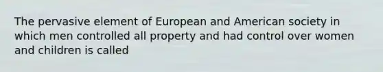 The pervasive element of European and American society in which men controlled all property and had control over women and children is called