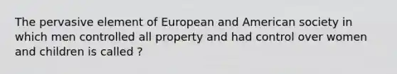 The pervasive element of European and American society in which men controlled all property and had control over women and children is called ?