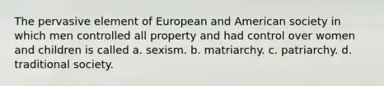 The pervasive element of European and American society in which men controlled all property and had control over women and children is called a. sexism. b. matriarchy. c. patriarchy. d. traditional society.