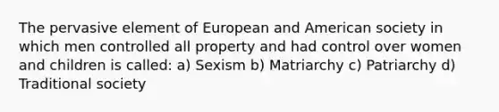 The pervasive element of European and American society in which men controlled all property and had control over women and children is called: a) Sexism b) Matriarchy c) Patriarchy d) Traditional society