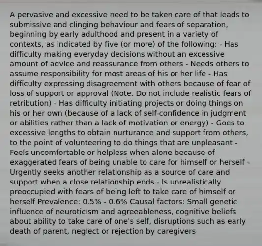 A pervasive and excessive need to be taken care of that leads to submissive and clinging behaviour and fears of separation, beginning by early adulthood and present in a variety of contexts, as indicated by five (or more) of the following: - Has difficulty making everyday decisions without an excessive amount of advice and reassurance from others - Needs others to assume responsibility for most areas of his or her life - Has difficulty expressing disagreement with others because of fear of loss of support or approval (Note. Do not include realistic fears of retribution) - Has difficulty initiating projects or doing things on his or her own (because of a lack of self-confidence in judgment or abilities rather than a lack of motivation or energy) - Goes to excessive lengths to obtain nurturance and support from others, to the point of volunteering to do things that are unpleasant - Feels uncomfortable or helpless when alone because of exaggerated fears of being unable to care for himself or herself - Urgently seeks another relationship as a source of care and support when a close relationship ends - Is unrealistically preoccupied with fears of being left to take care of himself or herself Prevalence: 0.5% - 0.6% Causal factors: Small genetic influence of neuroticism and agreeableness, cognitive beliefs about ability to take care of one's self, disruptions such as early death of parent, neglect or rejection by caregivers