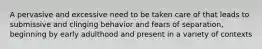 A pervasive and excessive need to be taken care of that leads to submissive and clinging behavior and fears of separation, beginning by early adulthood and present in a variety of contexts