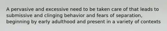 A pervasive and excessive need to be taken care of that leads to submissive and clinging behavior and fears of separation, beginning by early adulthood and present in a variety of contexts