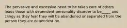 The pervasive and excessive need to be taken care of others leads those with dependent personality disorder to be_____ and clingy as they fear they will be abandoned or separated from the person they are dependent on.