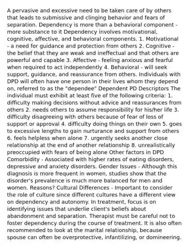 A pervasive and excessive need to be taken care of by others that leads to submissive and clinging behavior and fears of separation. Dependency is more than a behavioral component - more substance to it Dependency involves motivational, cognitive, affective, and behavioral components. 1. Motivational - a need for guidance and protection from others 2. Cognitive - the belief that they are weak and ineffectual and that others are powerful and capable 3. Affective - feeling anxious and fearful when required to act independently 4. Behavioral - will seek support, guidance, and reassurance from others. Individuals with DPD will often have one person in their lives whom they depend on, referred to as the "dependee" Dependent PD Descriptors The individual must exhibit at least five of the following criteria: 1. difficulty making decisions without advice and reassurances from others 2. needs others to assume responsibility for his/her life 3. difficulty disagreeing with others because of fear of loss of support or approval 4. difficulty doing things on their own 5. goes to excessive lengths to gain nurturance and support from others 6. feels helpless when alone 7. urgently seeks another close relationship at the end of another relationship 8. unrealistically preoccupied with fears of being alone Other factors in DPD Comorbidity - Associated with higher rates of eating disorders, depressive and anxiety disorders. Gender Issues - Although this diagnosis is more frequent in women, studies show that the disorder's prevalence is much more balanced for men and women. Reasons? Cultural Differences - Important to consider the role of culture since different cultures have a different view on dependency and autonomy. In treatment, focus is on identifying issues that underlie client's beliefs about abandonment and separation. Therapist must be careful not to foster dependency during the course of treatment. It is also often recommended to look at the marital relationship, because spouse can often be overprotective, infantilizing, or domineering.