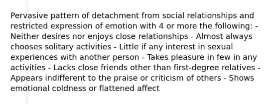 Pervasive pattern of detachment from social relationships and restricted expression of emotion with 4 or more the following: - Neither desires nor enjoys close relationships - Almost always chooses solitary activities - Little if any interest in sexual experiences with another person - Takes pleasure in few in any activities - Lacks close friends other than first-degree relatives - Appears indifferent to the praise or criticism of others - Shows emotional coldness or flattened affect