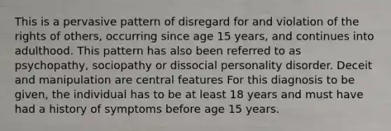 This is a pervasive pattern of disregard for and violation of the rights of others, occurring since age 15 years, and continues into adulthood. This pattern has also been referred to as psychopathy, sociopathy or dissocial personality disorder. Deceit and manipulation are central features For this diagnosis to be given, the individual has to be at least 18 years and must have had a history of symptoms before age 15 years.