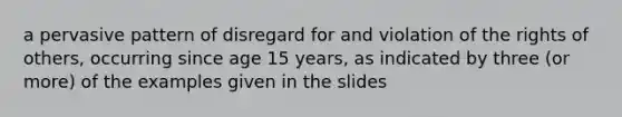 a pervasive pattern of disregard for and violation of the rights of others, occurring since age 15 years, as indicated by three (or more) of the examples given in the slides