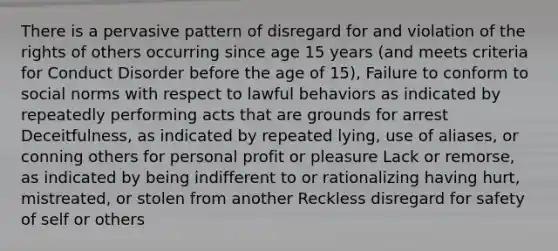 There is a pervasive pattern of disregard for and violation of the rights of others occurring since age 15 years (and meets criteria for Conduct Disorder before the age of 15), Failure to conform to social norms with respect to lawful behaviors as indicated by repeatedly performing acts that are grounds for arrest Deceitfulness, as indicated by repeated lying, use of aliases, or conning others for personal profit or pleasure Lack or remorse, as indicated by being indifferent to or rationalizing having hurt, mistreated, or stolen from another Reckless disregard for safety of self or others