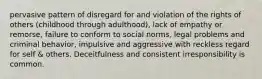 pervasive pattern of disregard for and violation of the rights of others (childhood through adulthood), lack of empathy or remorse, failure to conform to social norms, legal problems and criminal behavior, impulsive and aggressive with reckless regard for self & others. Deceitfulness and consistent irresponsibility is common.