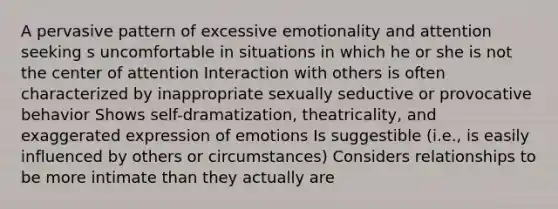 A pervasive pattern of excessive emotionality and attention seeking s uncomfortable in situations in which he or she is not the center of attention Interaction with others is often characterized by inappropriate sexually seductive or provocative behavior Shows self-dramatization, theatricality, and exaggerated expression of emotions Is suggestible (i.e., is easily influenced by others or circumstances) Considers relationships to be more intimate than they actually are