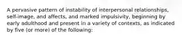 A pervasive pattern of instability of interpersonal relationships, self-image, and affects, and marked impulsivity, beginning by early adulthood and present in a variety of contexts, as indicated by five (or more) of the following: