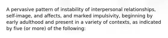 A pervasive pattern of instability of interpersonal relationships, self-image, and affects, and marked impulsivity, beginning by early adulthood and present in a variety of contexts, as indicated by five (or more) of the following: