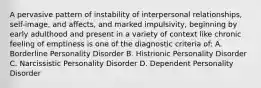 A pervasive pattern of instability of interpersonal relationships, self-image, and affects, and marked impulsivity, beginning by early adulthood and present in a variety of context like chronic feeling of emptiness is one of the diagnostic criteria of: A. Borderline Personality Disorder B. Histrionic Personality Disorder C. Narcissistic Personality Disorder D. Dependent Personality Disorder