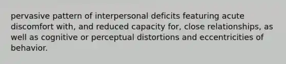 pervasive pattern of interpersonal deficits featuring acute discomfort with, and reduced capacity for, close relationships, as well as cognitive or perceptual distortions and eccentricities of behavior.