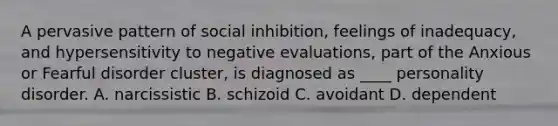 A pervasive pattern of social inhibition, feelings of inadequacy, and hypersensitivity to negative evaluations, part of the Anxious or Fearful disorder cluster, is diagnosed as ____ personality disorder. A. narcissistic B. schizoid C. avoidant D. dependent