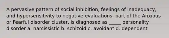 A pervasive pattern of social inhibition, feelings of inadequacy, and hypersensitivity to negative evaluations, part of the Anxious or Fearful disorder cluster, is diagnosed as _____ personality disorder a. narcissistic b. schizoid c. avoidant d. dependent