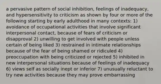 a pervasive pattern of social inhibition, feelings of inadequacy, and hypersensitivity to criticism as shown by four or more of the following starting by early adulthood in many contexts: 1) avoidance of occupational activities that involve significant interpersonal contact, because of fears of criticism or disapproval 2) unwilling to get involved with people unless certain of being liked 3) restrained in intimate relationships because of the fear of being shamed or ridiculed 4) preoccupation with being criticized or rejected 5) inhibited in new interpersonal situations because of feelings of inadequacy 6) views self as socially inept or inferior 7) unusually reluctant to try new activities because they may prove embarrassing