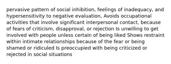 pervasive pattern of social inhibition, feelings of inadequacy, and hypersensitivity to negative evaluation, Avoids occupational activities that involve significant interpersonal contact, because of fears of criticism, disapproval, or rejection Is unwilling to get involved with people unless certain of being liked Shows restraint within intimate relationships because of the fear or being shamed or ridiculed Is preoccupied with being criticized or rejected in social situations