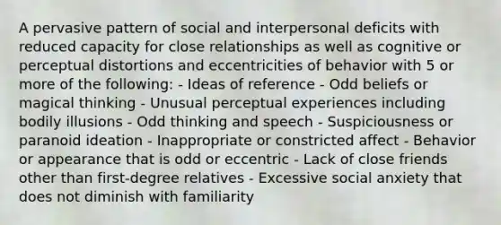 A pervasive pattern of social and interpersonal deficits with reduced capacity for close relationships as well as cognitive or perceptual distortions and eccentricities of behavior with 5 or more of the following: - Ideas of reference - Odd beliefs or magical thinking - Unusual perceptual experiences including bodily illusions - Odd thinking and speech - Suspiciousness or paranoid ideation - Inappropriate or constricted affect - Behavior or appearance that is odd or eccentric - Lack of close friends other than first-degree relatives - Excessive social anxiety that does not diminish with familiarity