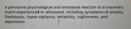 a pervasive psychological and emotional reaction to a traumatic event experienced or witnessed, including symptoms of anxiety, flashbacks, hyper-vigilance, irritability, nightmares, and depression