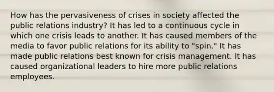 How has the pervasiveness of crises in society affected the public relations industry? It has led to a continuous cycle in which one crisis leads to another. It has caused members of the media to favor public relations for its ability to "spin." It has made public relations best known for crisis management. It has caused organizational leaders to hire more public relations employees.