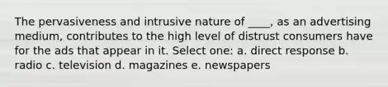 The pervasiveness and intrusive nature of ____, as an advertising medium, contributes to the high level of distrust consumers have for the ads that appear in it. Select one: a. direct response b. radio c. television d. magazines e. newspapers